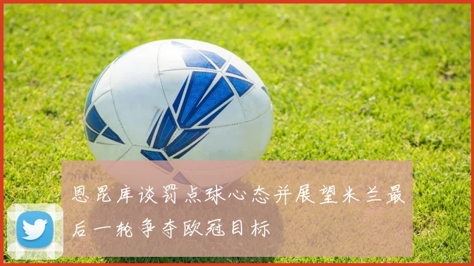 恩昆库谈罚点球心态并展望米兰最后一轮争夺欧冠目标