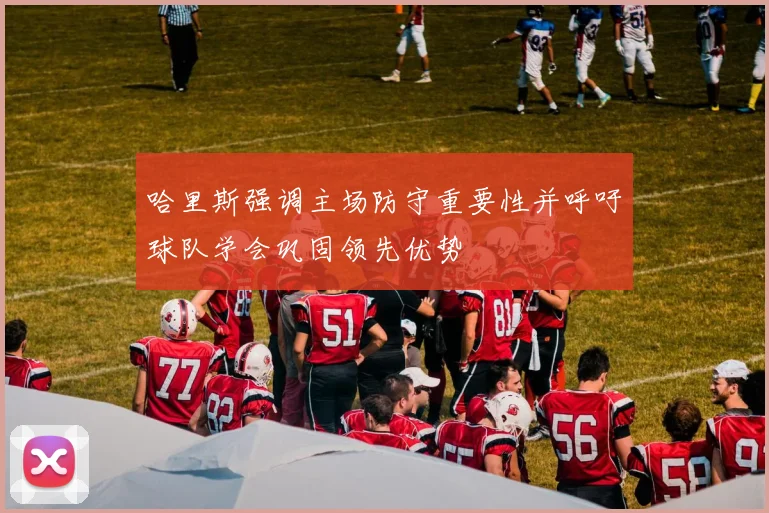 哈里斯强调主场防守重要性并呼吁球队学会巩固领先优势