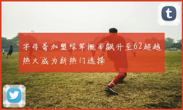 字母哥加盟绿军概率飙升至62超越热火成为新热门选择